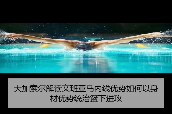 大加索尔解读文班亚马内线优势如何以身材优势统治篮下进攻